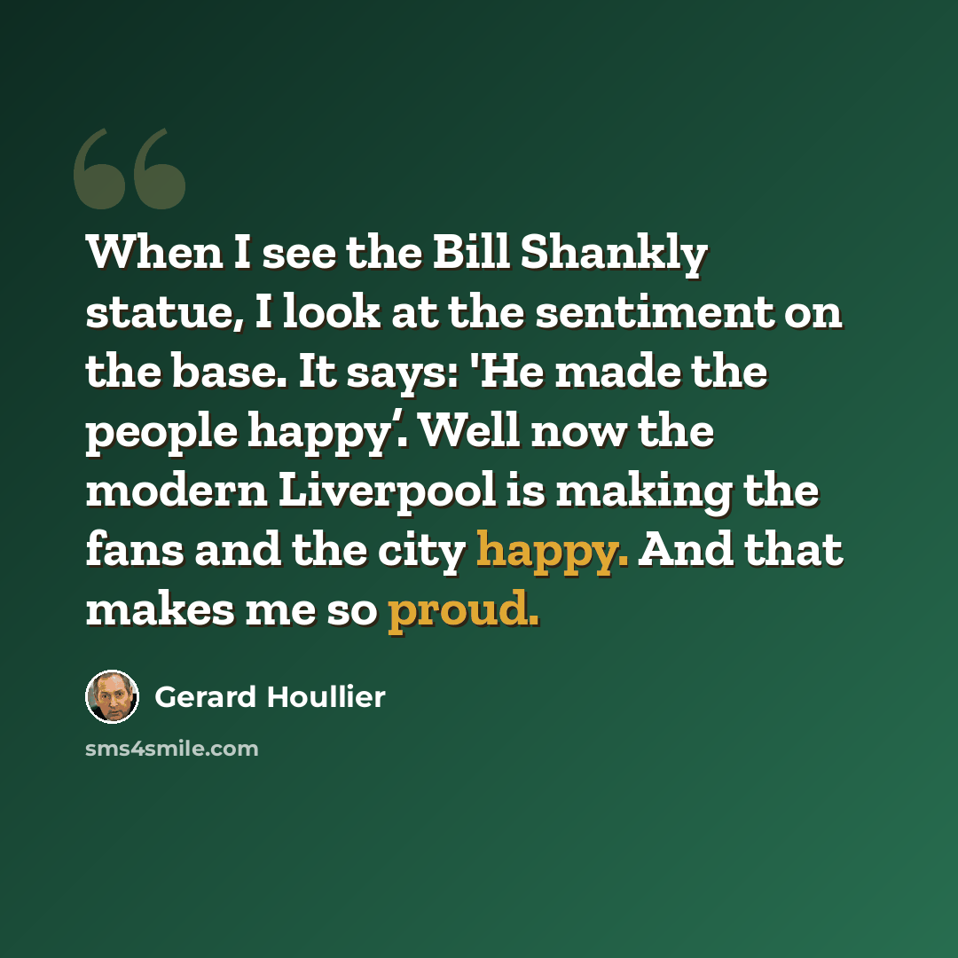 “When I see the Bill Shankly statue, I look at the sentiment on the base. It says: 'He made the people happy’. Well now the modern Liverpool is making the fans and the city happy. And that makes me so proud.” quote by Gerard Houllier
