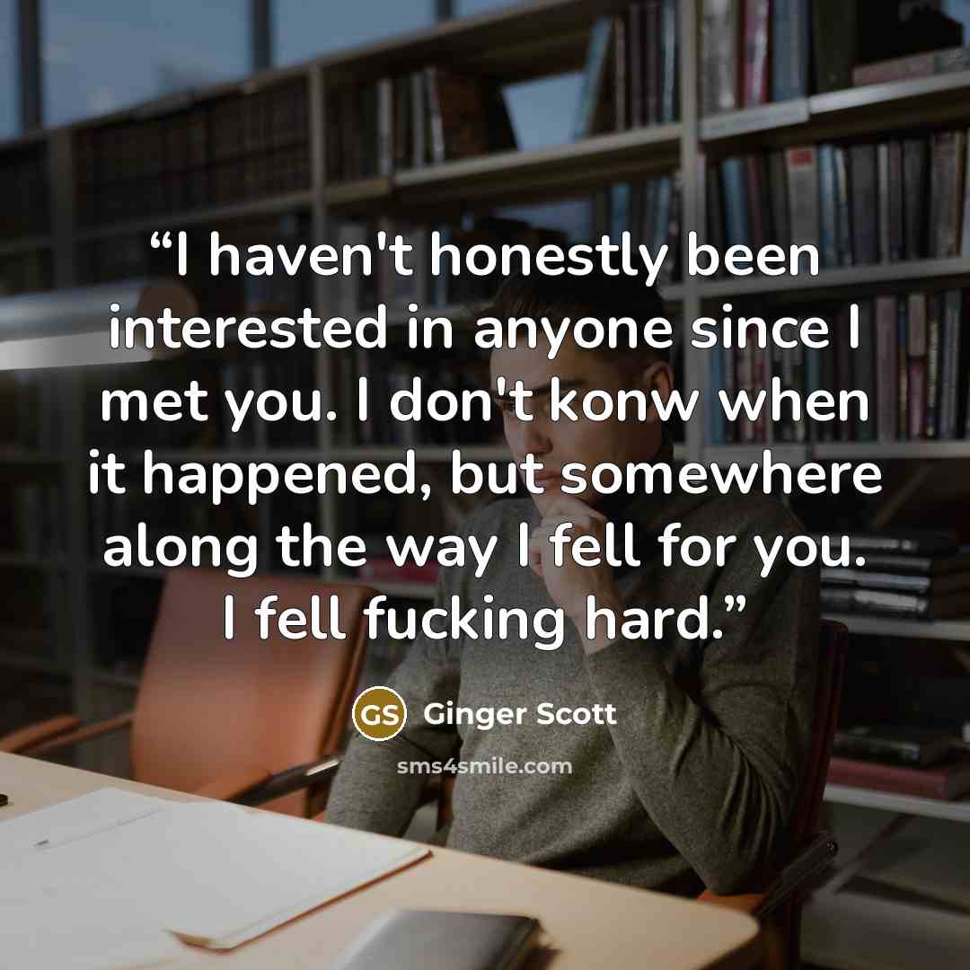 “I haven't honestly been interested in anyone since I met you. I don't konw when it happened, but somewhere along the way I fell for you. I fell fucking hard.” quote by Ginger Scott