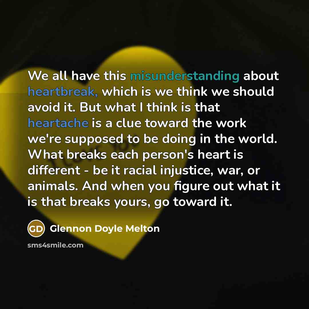 “We all have this misunderstanding about heartbreak, which is we think we should avoid it. But what I think is that heartache is a clue toward the work we're supposed to be doing in the world. What breaks each person's heart is different - be it racial injustice, war, or animals. And when you…” quote by Glennon Doyle Melton