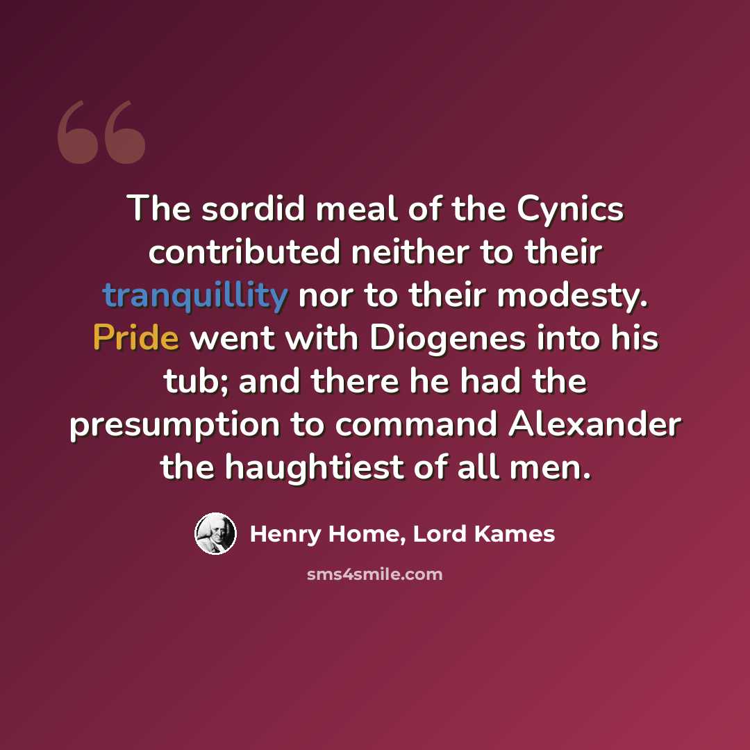 “The sordid meal of the Cynics contributed neither to their tranquillity nor to their modesty. Pride went with Diogenes into his tub; and there he had the presumption to command Alexander the haughtiest of all men.” quote by Henry Home, Lord Kames