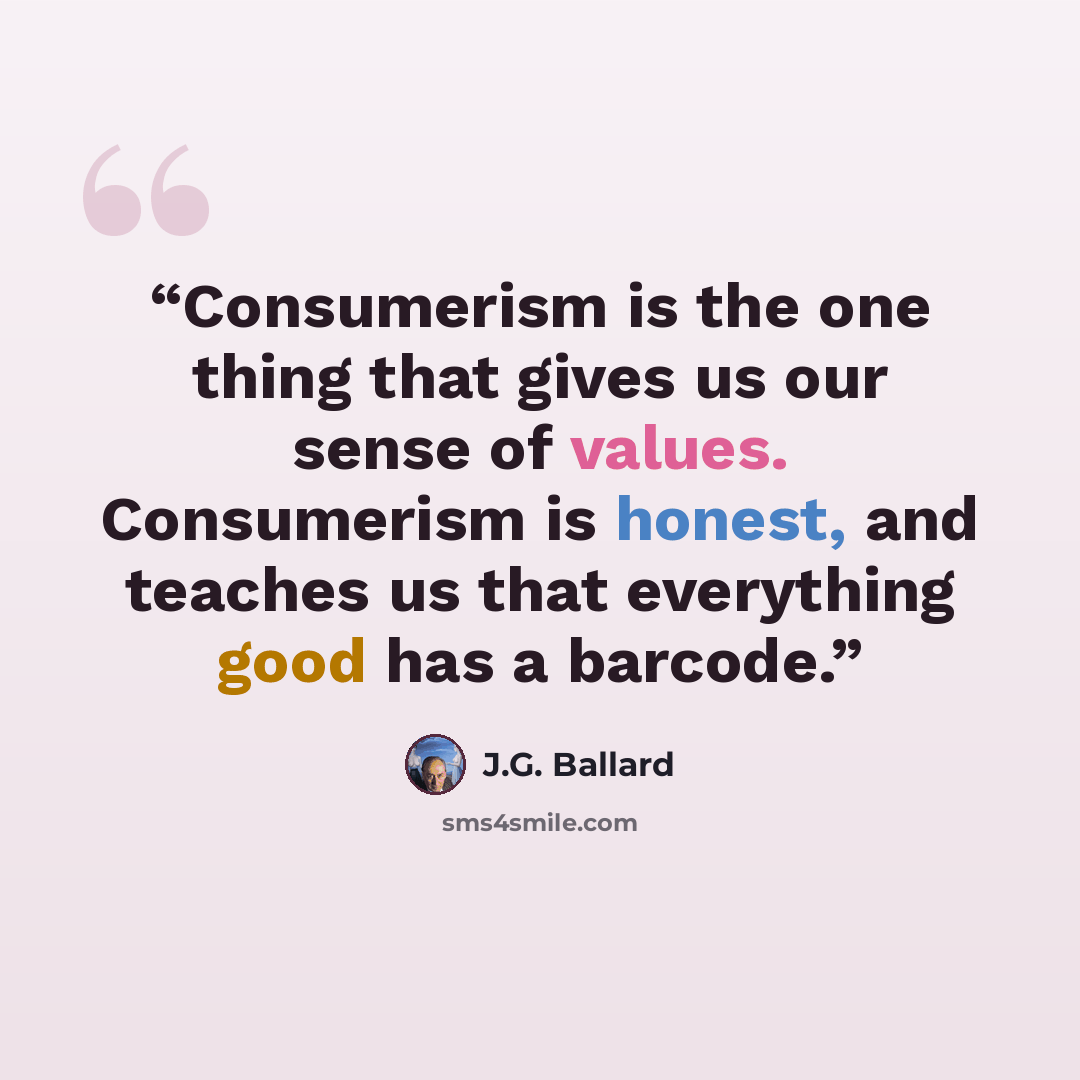 “Consumerism is the one thing that gives us our sense of values. Consumerism is honest, and teaches us that everything good has a barcode.” quote by J.G. Ballard