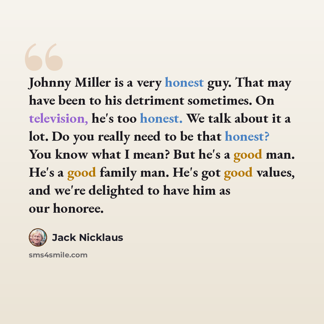 “Johnny Miller is a very honest guy. That may have been to his detriment sometimes. On television, he's too honest. We talk about it a lot. Do you really need to be that honest? You know what I mean? But he's a good man. He's a good family man. He's got good values, and we're delighted to have him…” quote by Jack Nicklaus