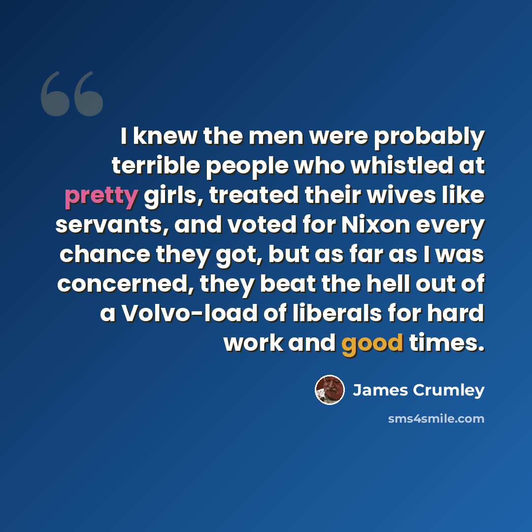 “I knew the men were probably terrible people who whistled at pretty girls, treated their wives like servants, and voted for Nixon every chance they got, but as far as I was concerned, they beat the hell out of a Volvo-load of liberals for hard work and good times.” quote by James Crumley