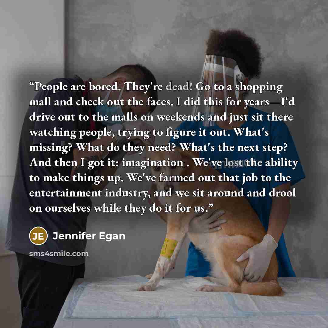 “People are bored. They're dead! Go to a shopping mall and check out the faces. I did this for years—I'd drive out to the malls on weekends and just sit there watching people, trying to figure it out. What's missing? What do they need? What's the next step? And then I got it: imagination . We've…” quote by Jennifer Egan