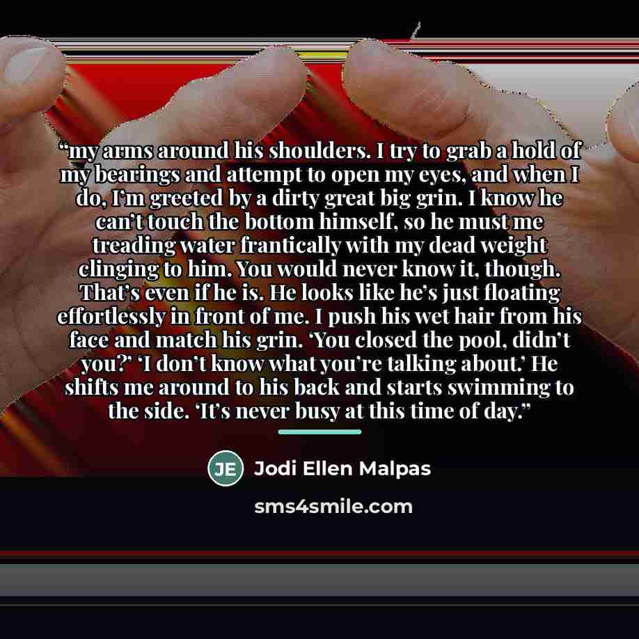 “my arms around his shoulders. I try to grab a hold of my bearings and attempt to open my eyes, and when I do, I’m greeted by a dirty great big grin. I know he can’t touch the bottom himself, so he must me treading water frantically with my dead weight clinging to him. You would never know it…” quote by Jodi Ellen Malpas