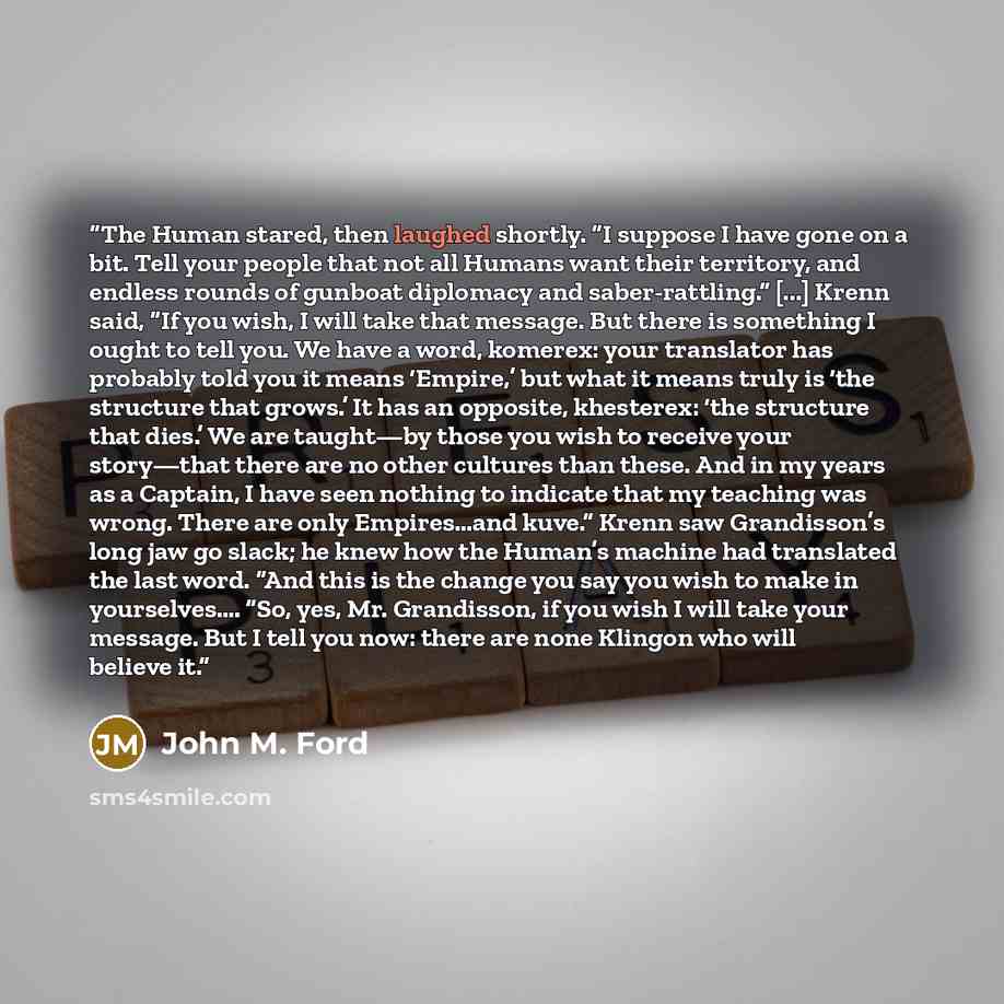 “The Human stared, then laughed shortly. “I suppose I have gone on a bit. Tell your people that not all Humans want their territory, and endless rounds of gunboat diplomacy and saber-rattling.” [...] Krenn said, “If you wish, I will take that message. But there is something I ought to tell you. We…” quote by John M. Ford