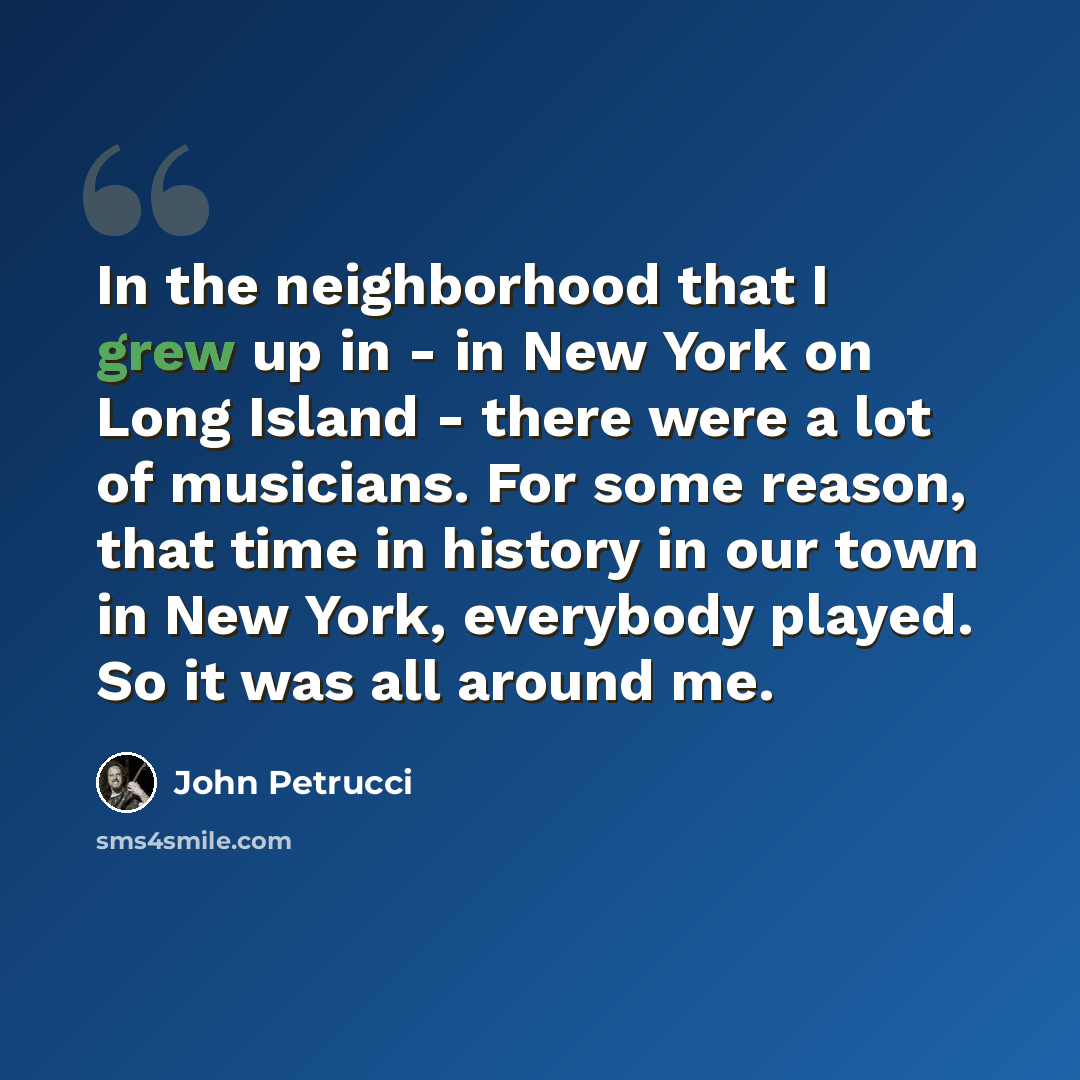 “In the neighborhood that I grew up in - in New York on Long Island - there were a lot of musicians. For some reason, that time in history in our town in New York, everybody played. So it was all around me.” quote by John Petrucci