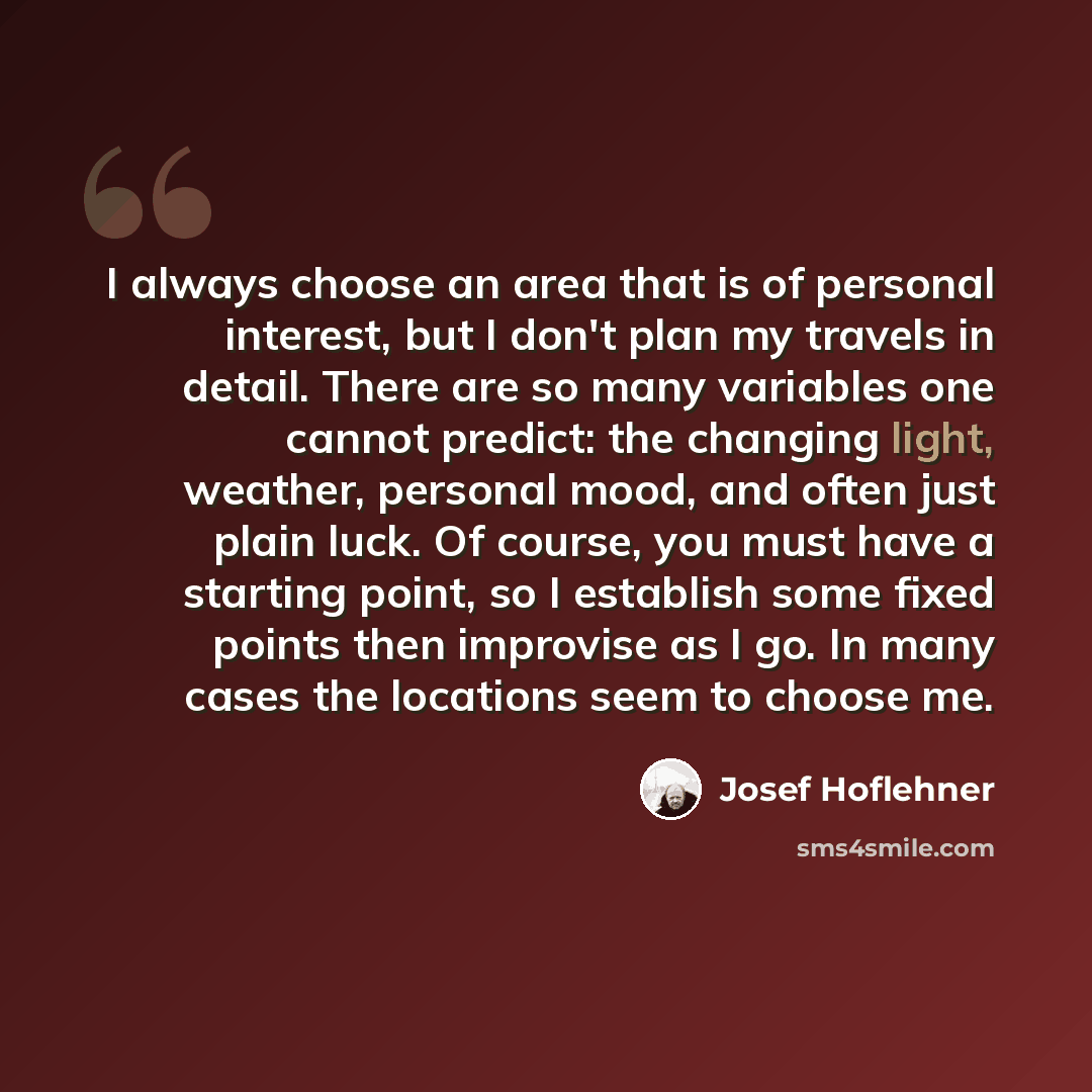 “I always choose an area that is of personal interest, but I don't plan my travels in detail. There are so many variables one cannot predict: the changing light, weather, personal mood, and often just plain luck. Of course, you must have a starting point, so I establish some fixed points then…” quote by Josef Hoflehner
