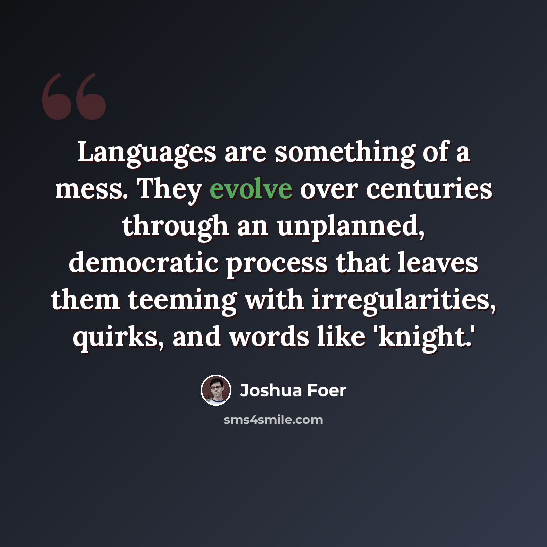 “Languages are something of a mess. They evolve over centuries through an unplanned, democratic process that leaves them teeming with irregularities, quirks, and words like 'knight.'” quote by Joshua Foer