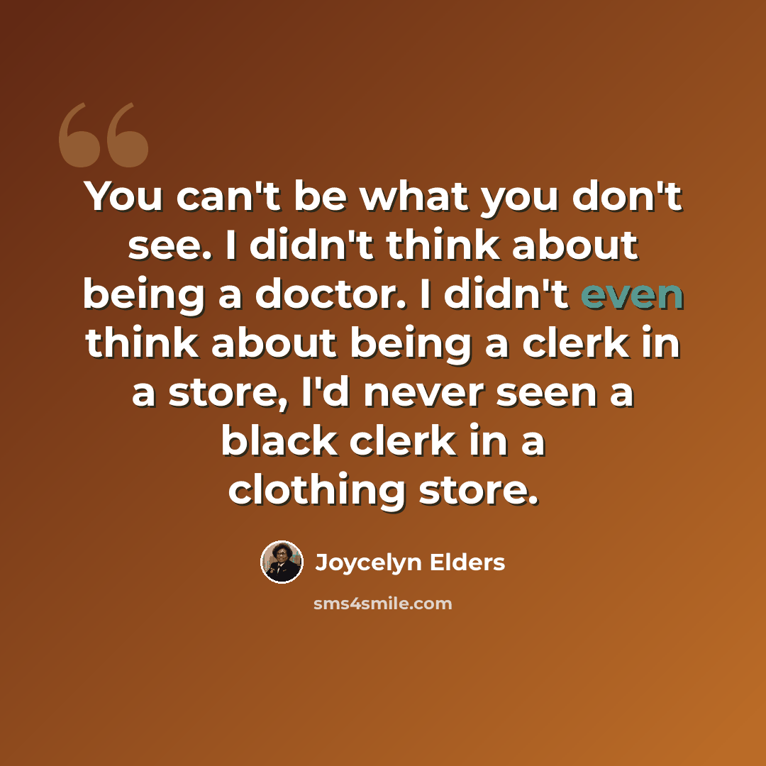 “You can't be what you don't see. I didn't think about being a doctor. I didn't even think about being a clerk in a store, I'd never seen a black clerk in a clothing store.” quote by Joycelyn Elders