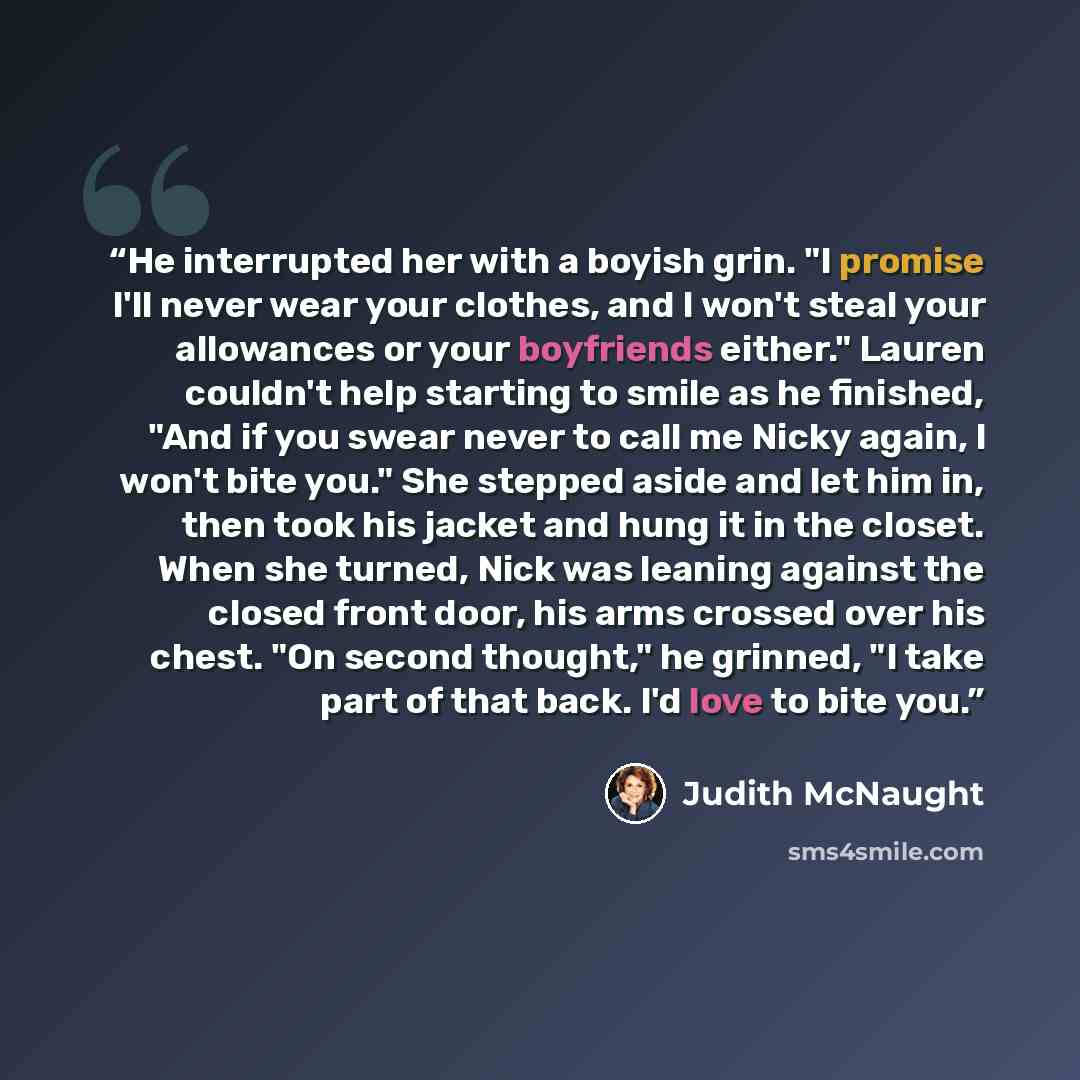 “He in­ter­rupted her with a boy­ish grin. "I promise I'll never wear your clothes, and I won't steal your al­lowances or your boyfriends ei­ther." Lau­ren couldn't help start­ing to smile as he fin­ished, "And if you swear never to call me Nicky again, I won't bite you." She stepped aside and let…” quote by Judith McNaught