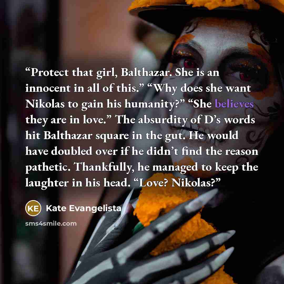 “Protect that girl, Balthazar. She is an innocent in all of this.” “Why does she want Nikolas to gain his humanity?” “She believes they are in love.” The absurdity of D’s words hit Balthazar square in the gut. He would have doubled over if he didn’t find the reason pathetic. Thankfully, he managed…” quote by Kate Evangelista