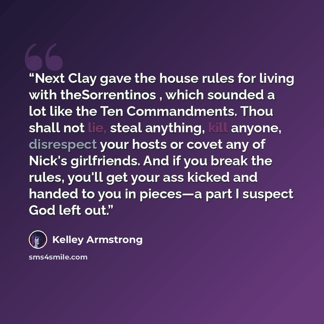 “Next Clay gave the house rules for living with theSorrentinos , which sounded a lot like the Ten Commandments. Thou shall not lie, steal anything, kill anyone, disrespect your hosts or covet any of Nick's girlfriends. And if you break the rules, you'll get your ass kicked and handed to you in…” quote by Kelley Armstrong
