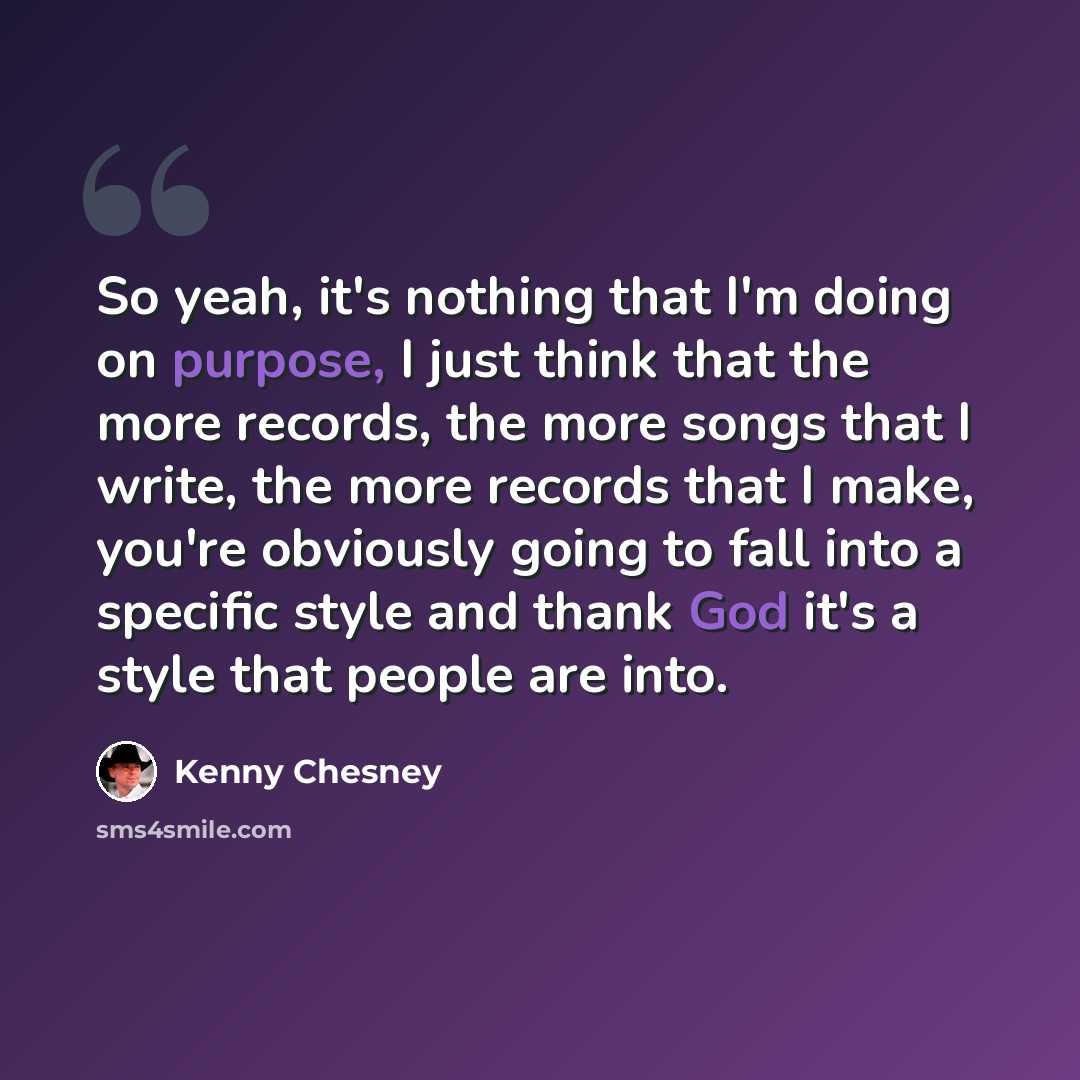“So yeah, it's nothing that I'm doing on purpose, I just think that the more records, the more songs that I write, the more records that I make, you're obviously going to fall into a specific style and thank God it's a style that people are into.” quote by Kenny Chesney