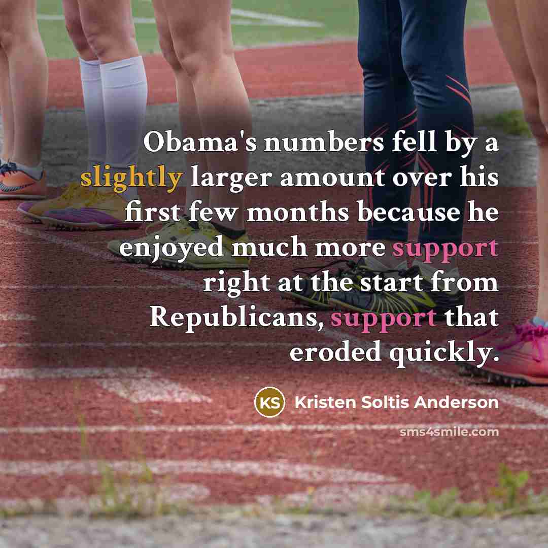 “Obama's numbers fell by a slightly larger amount over his first few months because he enjoyed much more support right at the start from Republicans, support that eroded quickly.” quote by Kristen Soltis Anderson