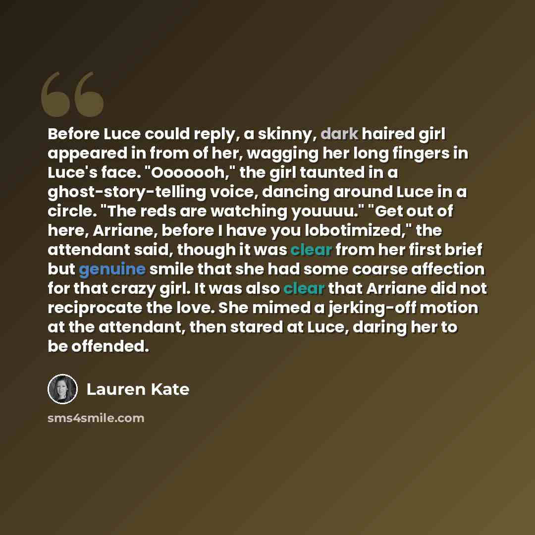 “Before Luce could reply, a skinny, dark haired girl appeared in from of her, wagging her long fingers in Luce's face. "Ooooooh," the girl taunted in a ghost-story-telling voice, dancing around Luce in a circle. "The reds are watching youuuu." "Get out of here, Arriane, before I have you…” quote by Lauren Kate