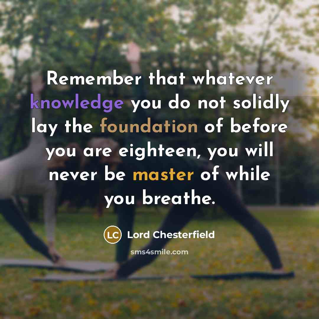 “Remember that whatever knowledge you do not solidly lay the foundation of before you are eighteen, you will never be master of while you breathe.” quote by Lord Chesterfield
