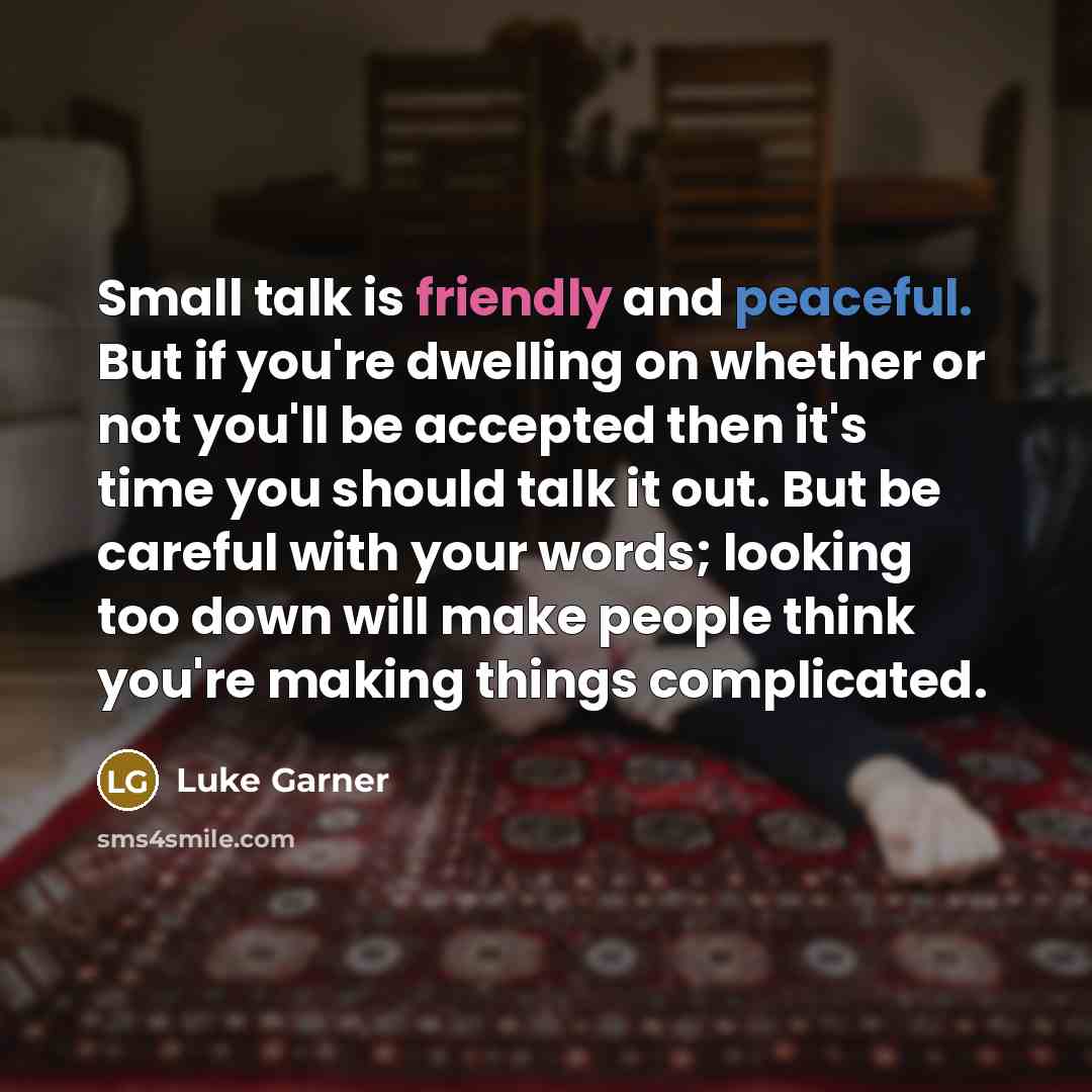 “Small talk is friendly and peaceful. But if you're dwelling on whether or not you'll be accepted then it's time you should talk it out. But be careful with your words; looking too down will make people think you're making things complicated.” quote by Luke Garner