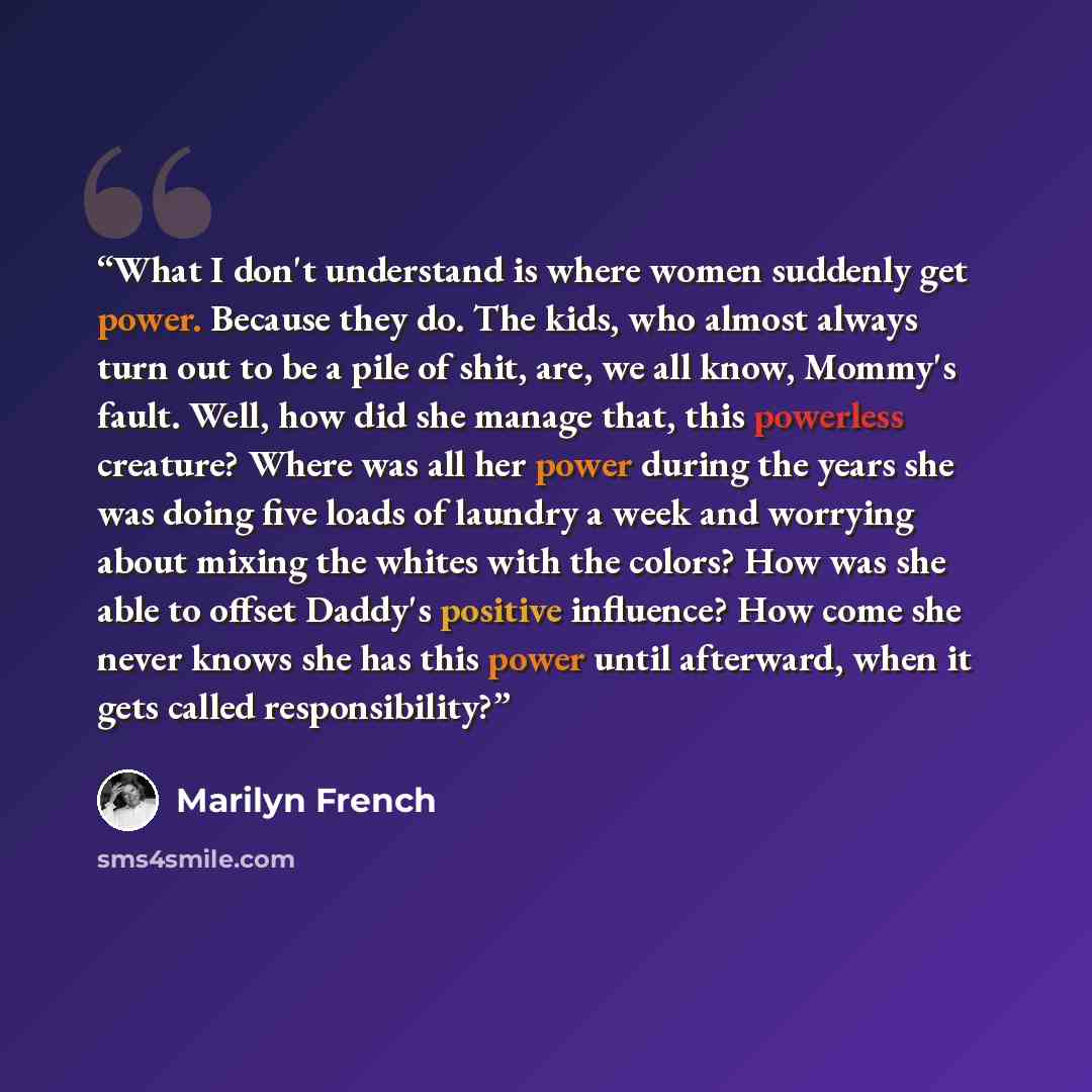“What I don't understand is where women suddenly get power. Because they do. The kids, who almost always turn out to be a pile of shit, are, we all know, Mommy's fault. Well, how did she manage that, this powerless creature? Where was all her power during the years she was doing five loads of…” quote by Marilyn French