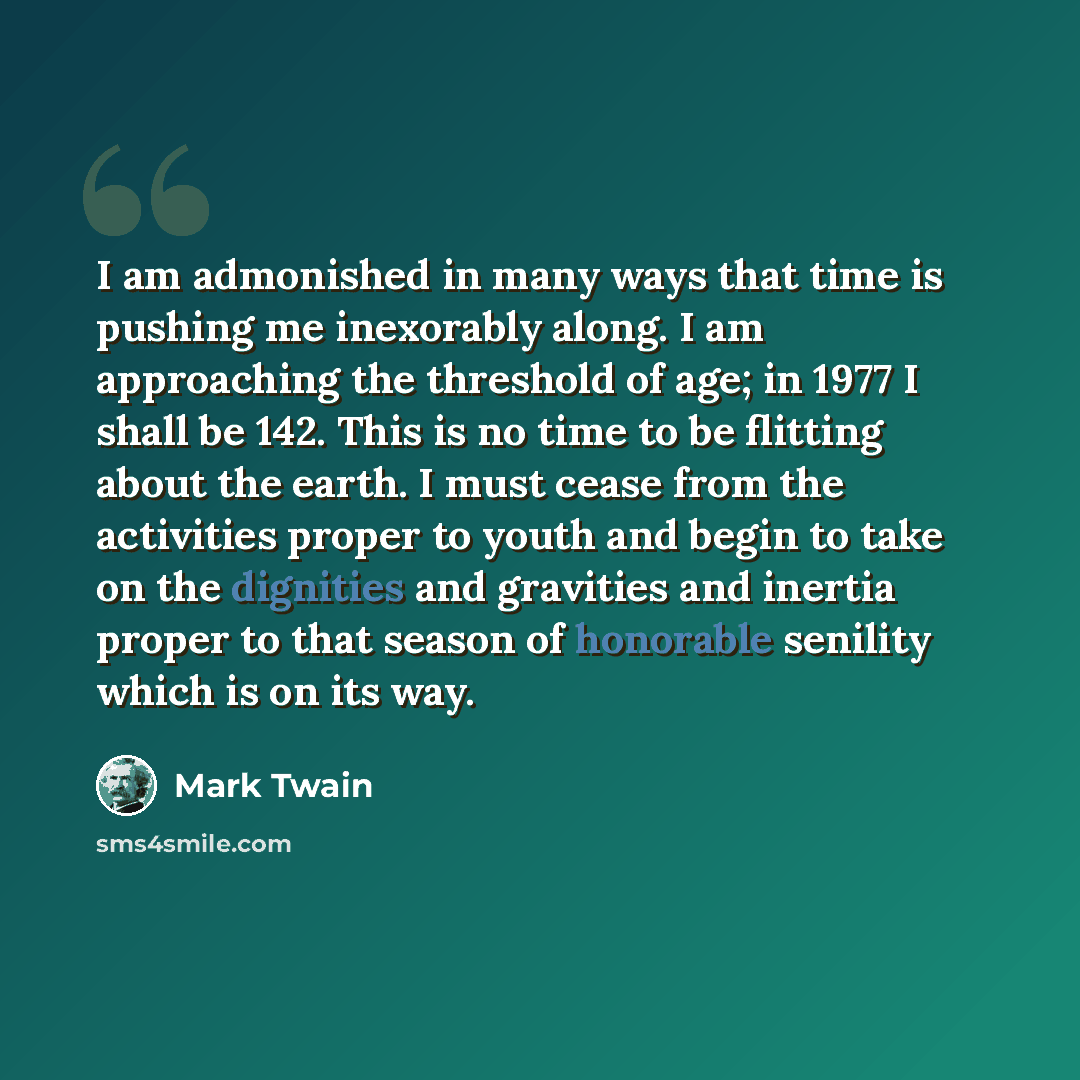 “I am admonished in many ways that time is pushing me inexorably along. I am approaching the threshold of age; in 1977 I shall be 142. This is no time to be flitting about the earth. I must cease from the activities proper to youth and begin to take on the dignities and gravities and inertia proper…” quote by Mark Twain
