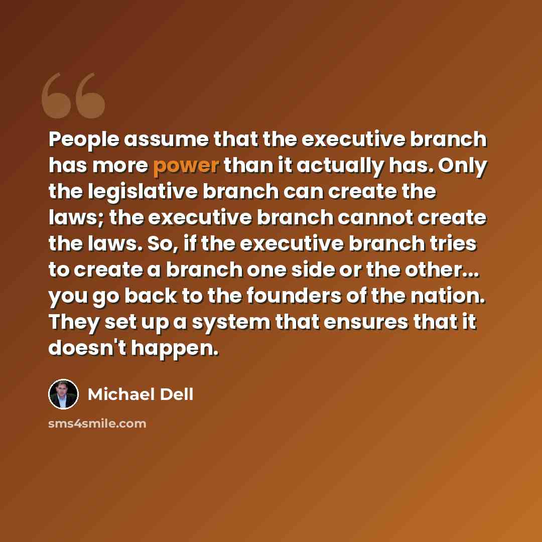 “People assume that the executive branch has more power than it actually has. Only the legislative branch can create the laws; the executive branch cannot create the laws. So, if the executive branch tries to create a branch one side or the other... you go back to the founders of the nation. They…” quote by Michael Dell