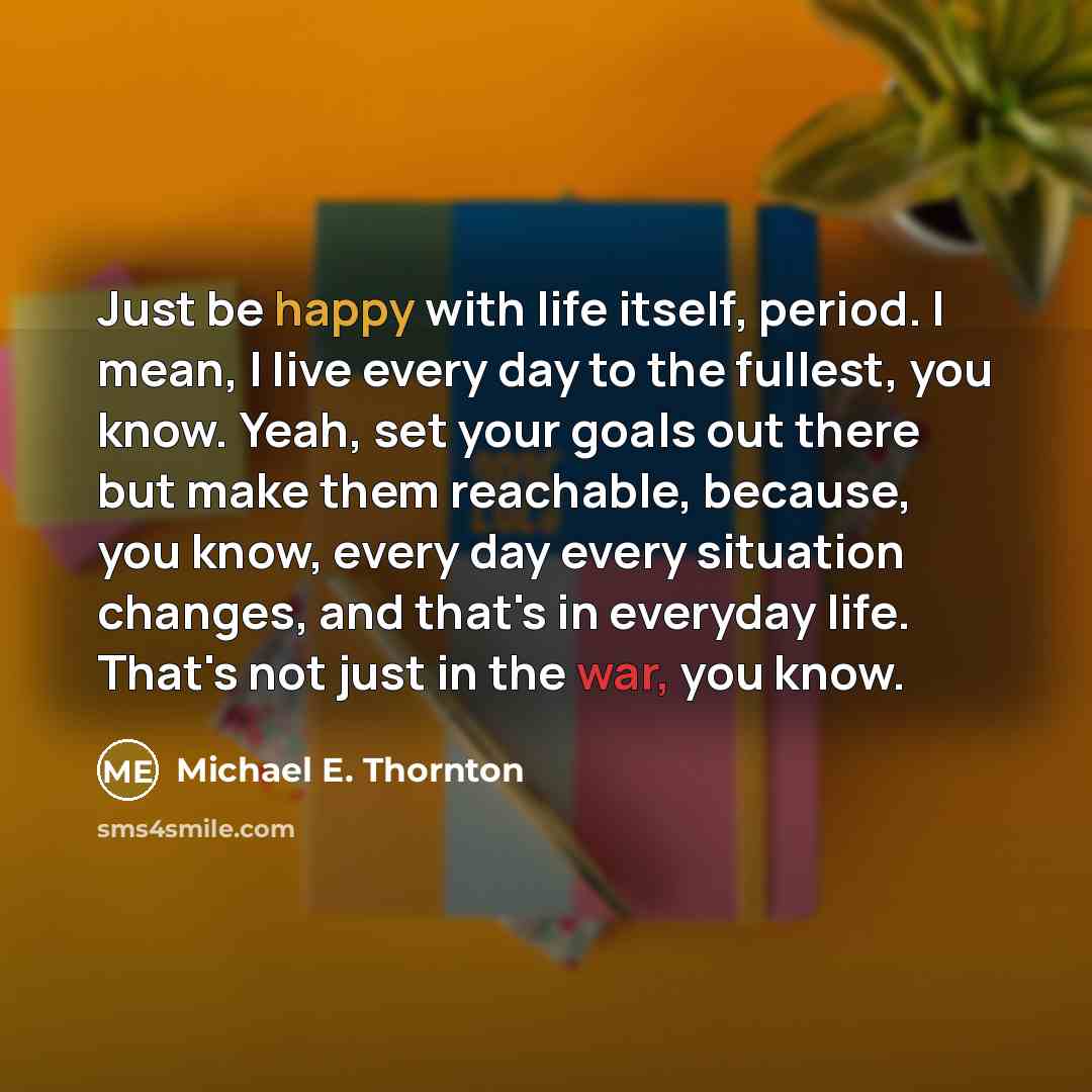 “Just be happy with life itself, period. I mean, I live every day to the fullest, you know. Yeah, set your goals out there but make them reachable, because, you know, every day every situation changes, and that's in everyday life. That's not just in the war, you know.” quote by Michael E. Thornton