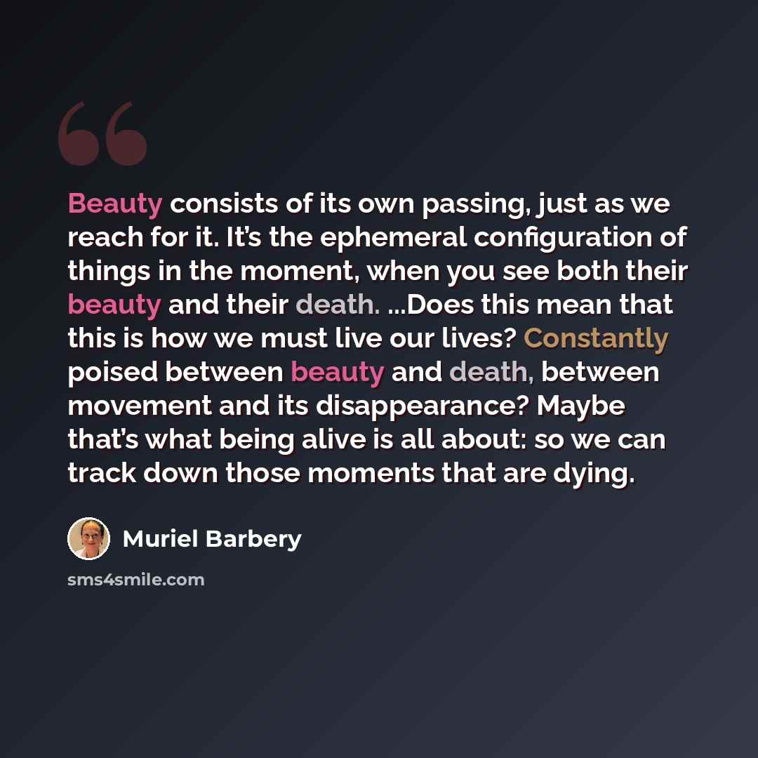 “Beauty consists of its own passing, just as we reach for it. It’s the ephemeral configuration of things in the moment, when you see both their beauty and their death. ...Does this mean that this is how we must live our lives? Constantly poised between beauty and death, between movement and its…” quote by Muriel Barbery