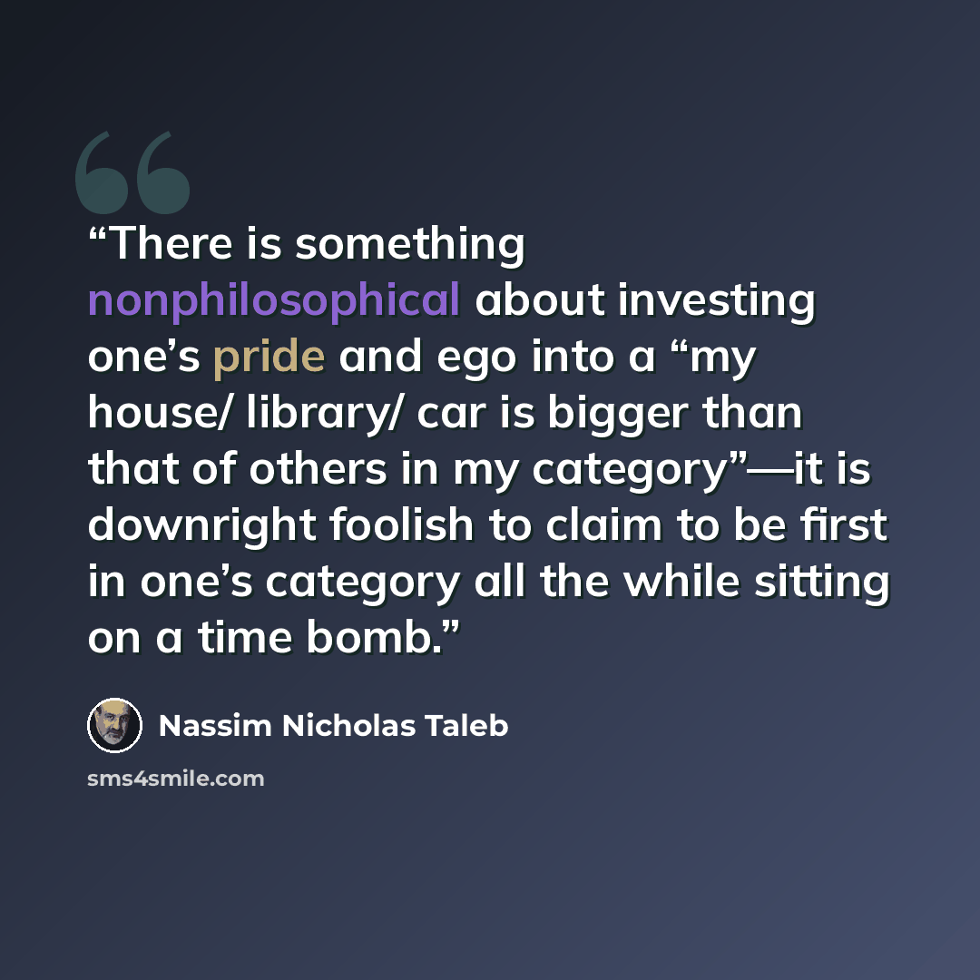 “There is something nonphilosophical about investing one’s pride and ego into a “my house/ library/ car is bigger than that of others in my category”—it is downright foolish to claim to be first in one’s category all the while sitting on a time bomb.” quote by Nassim Nicholas Taleb