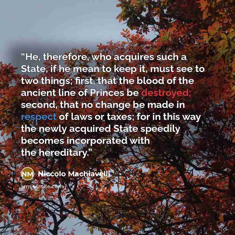 “He, therefore, who acquires such a State, if he mean to keep it, must see to two things; first, that the blood of the ancient line of Princes be destroyed; second, that no change be made in respect of laws or taxes; for in this way the newly acquired State speedily becomes incorporated with the…” quote by Niccolò Machiavelli