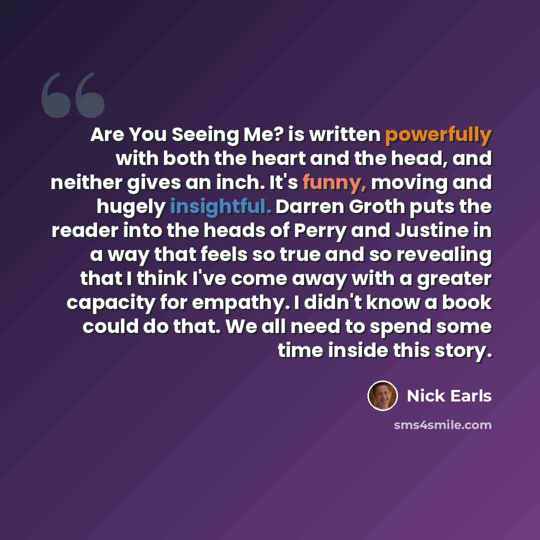 “Are You Seeing Me? is written powerfully with both the heart and the head, and neither gives an inch. It's funny, moving and hugely insightful. Darren Groth puts the reader into the heads of Perry and Justine in a way that feels so true and so revealing that I think I've come away with a greater…” quote by Nick Earls