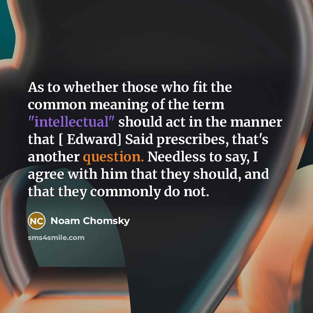 “As to whether those who fit the common meaning of the term "intellectual" should act in the manner that [ Edward] Said prescribes, that's another question. Needless to say, I agree with him that they should, and that they commonly do not.” quote by Noam Chomsky