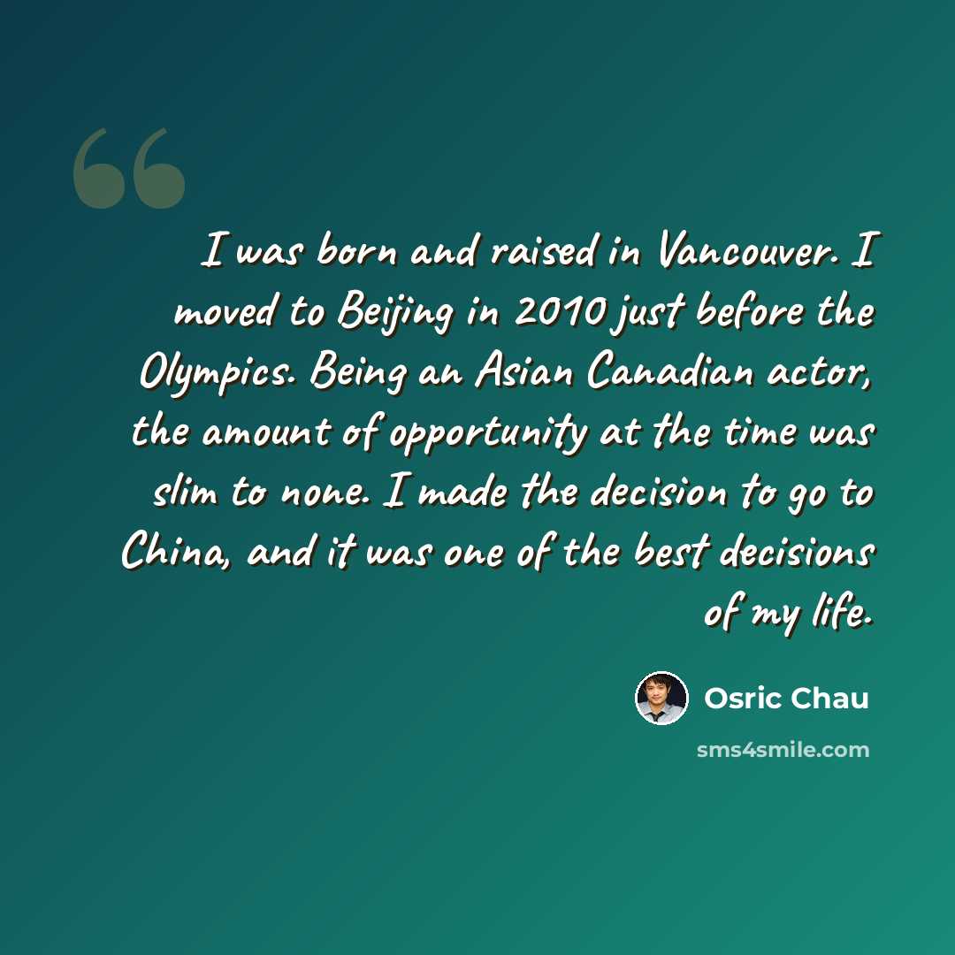 “I was born and raised in Vancouver. I moved to Beijing in 2010 just before the Olympics. Being an Asian Canadian actor, the amount of opportunity at the time was slim to none. I made the decision to go to China, and it was one of the best decisions of my life.” quote by Osric Chau