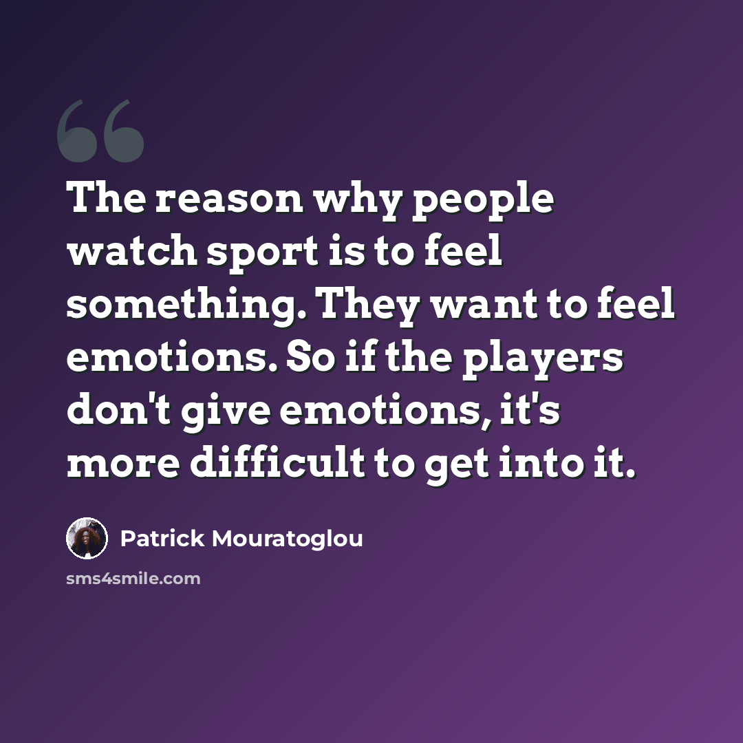 “The reason why people watch sport is to feel something. They want to feel emotions. So if the players don't give emotions, it's more difficult to get into it.” quote by Patrick Mouratoglou
