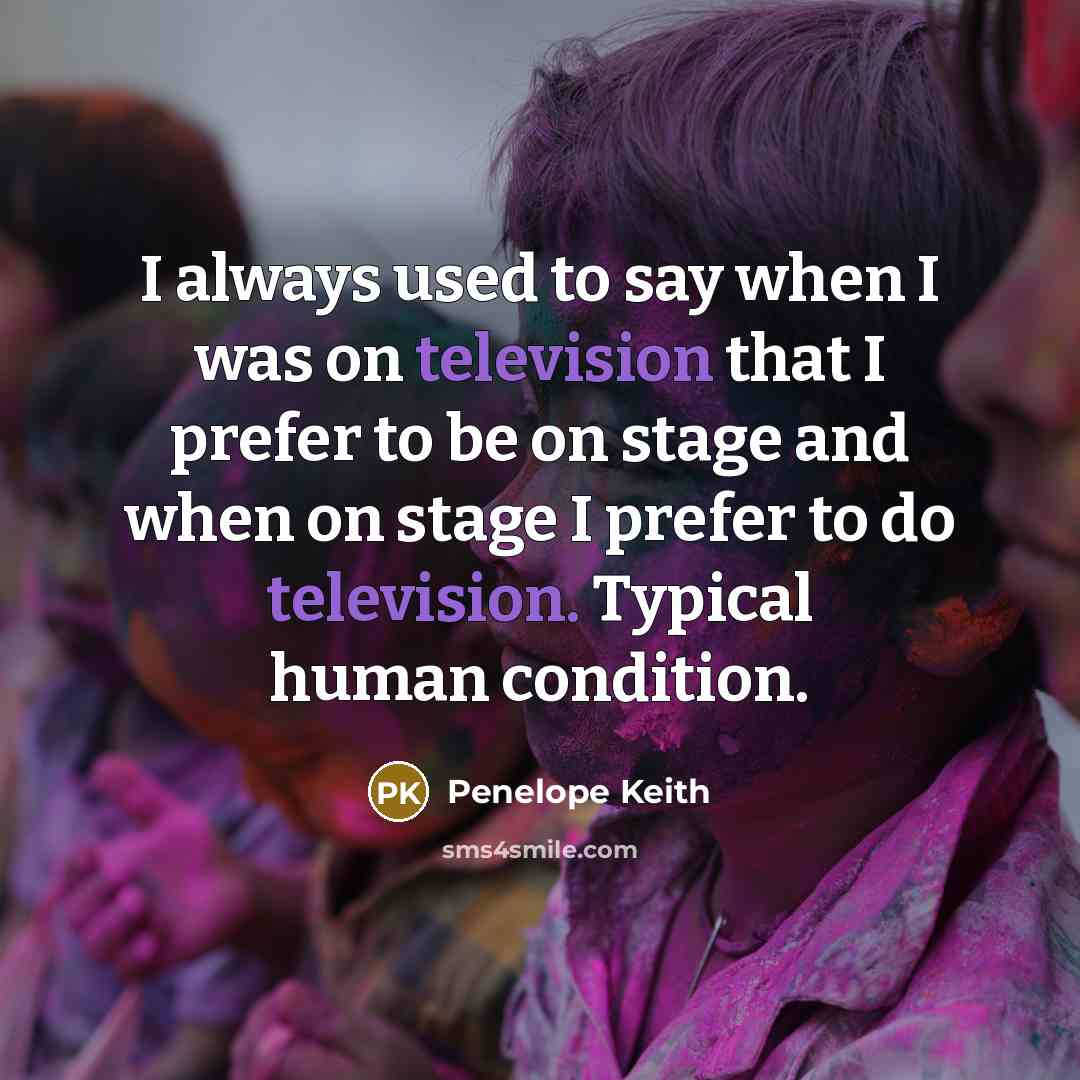 “I always used to say when I was on television that I prefer to be on stage and when on stage I prefer to do television. Typical human condition.” quote by Penelope Keith