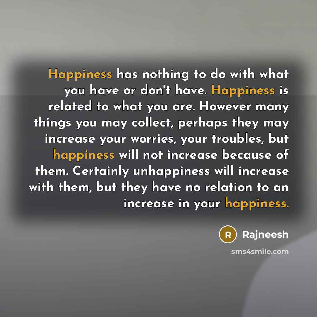 “Happiness has nothing to do with what you have or don't have. Happiness is related to what you are. However many things you may collect, perhaps they may increase your worries, your troubles, but happiness will not increase because of them. Certainly unhappiness will increase with them, but they…” quote by Rajneesh