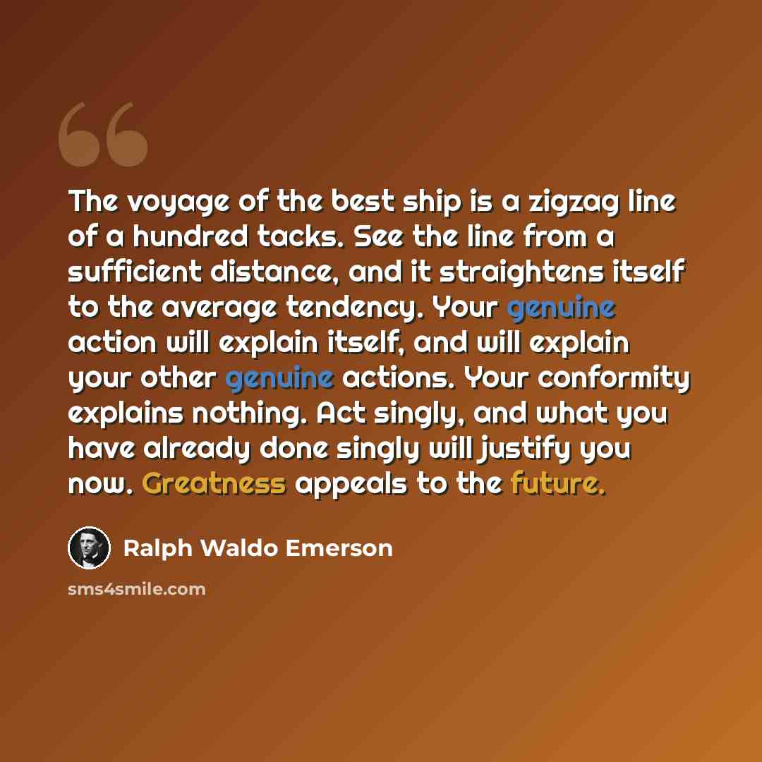 “The voyage of the best ship is a zigzag line of a hundred tacks. See the line from a sufficient distance, and it straightens itself to the average tendency. Your genuine action will explain itself, and will explain your other genuine actions. Your conformity explains nothing. Act singly, and what…” quote by Ralph Waldo Emerson