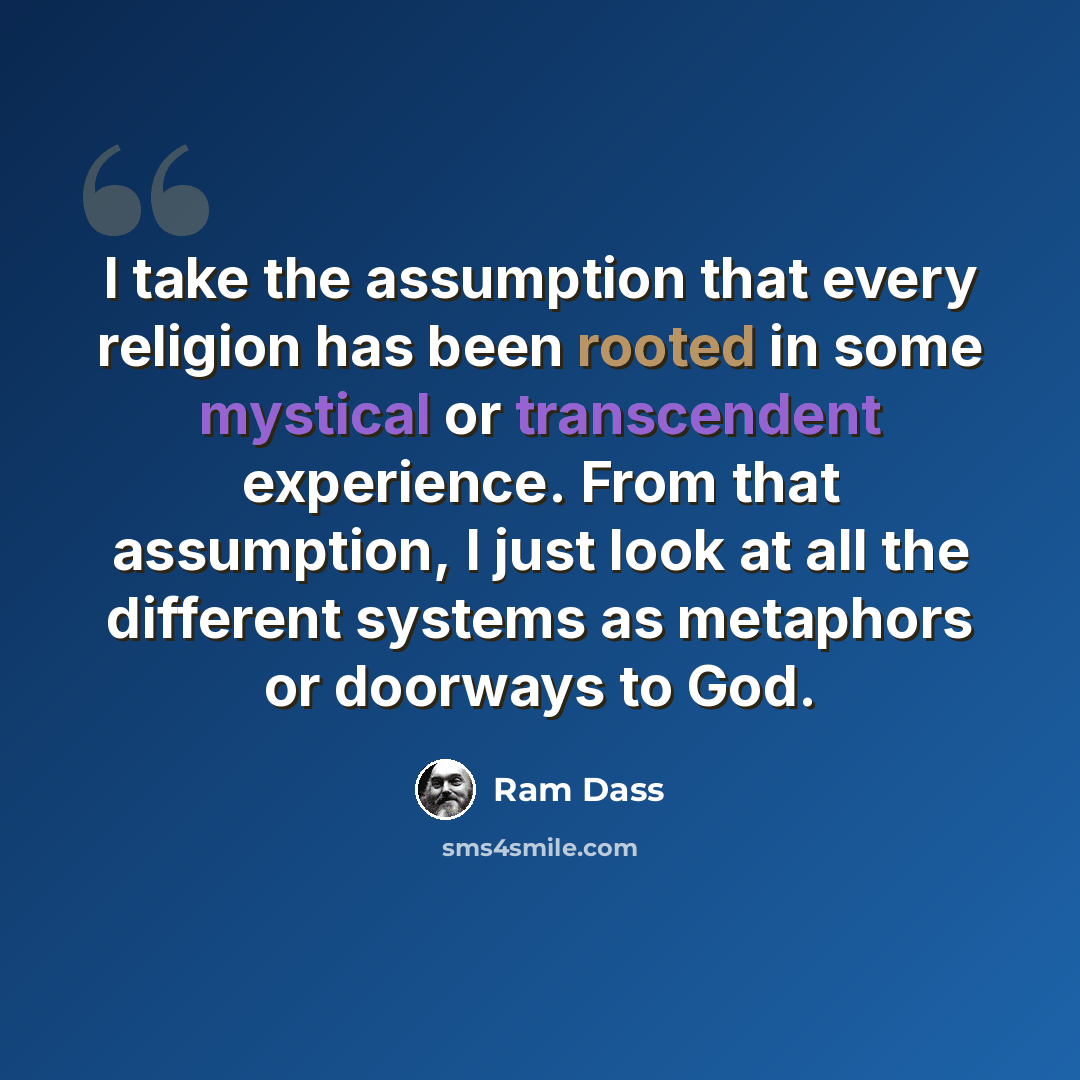 “I take the assumption that every religion has been rooted in some mystical or transcendent experience. From that assumption, I just look at all the different systems as metaphors or doorways to God.” quote by Ram Dass