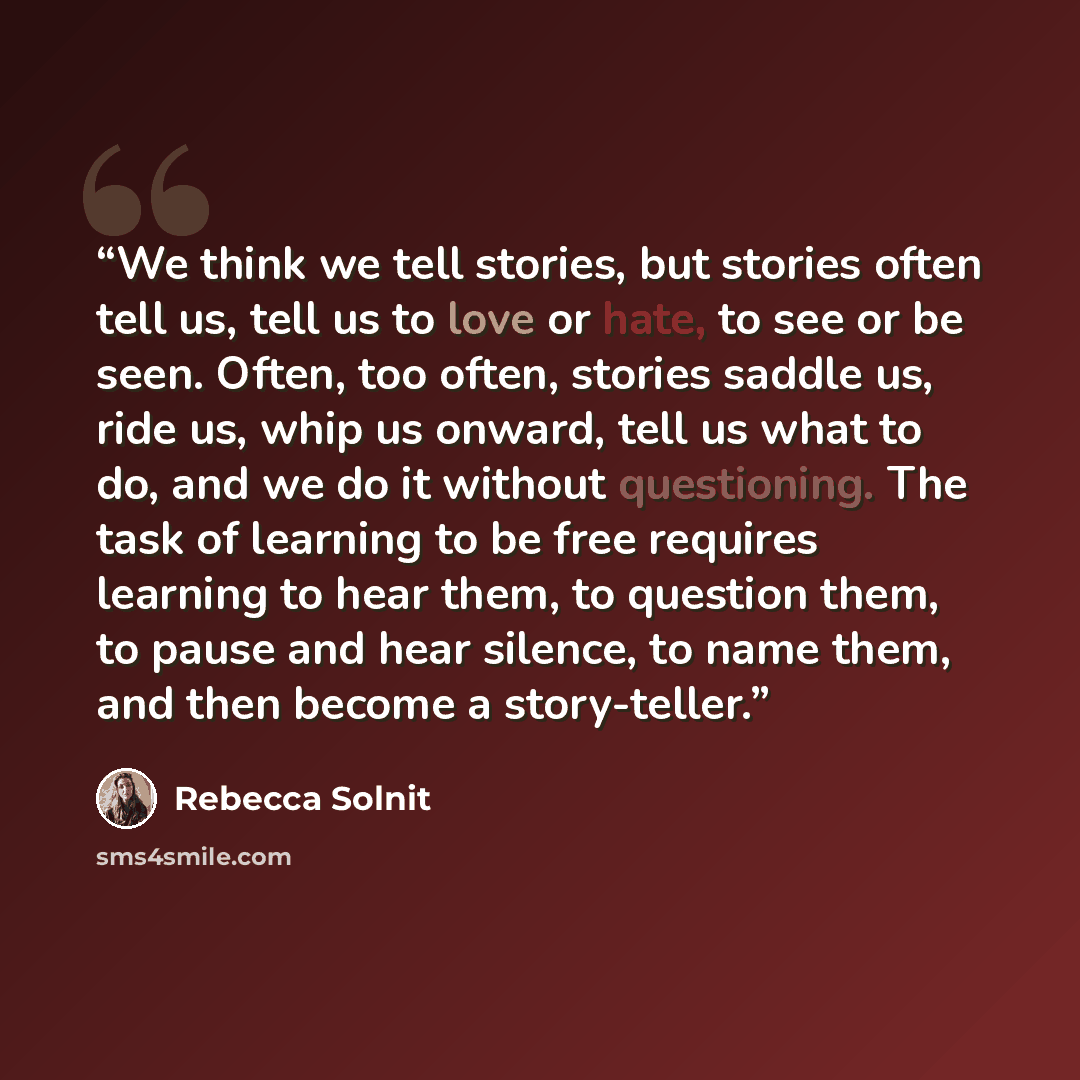 “We think we tell stories, but stories often tell us, tell us to love or hate, to see or be seen. Often, too often, stories saddle us, ride us, whip us onward, tell us what to do, and we do it without questioning. The task of learning to be free requires learning to hear them, to question them, to…” quote by Rebecca Solnit