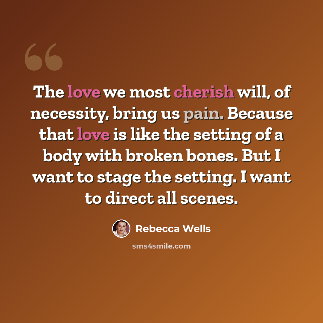 “The love we most cherish will, of necessity, bring us pain. Because that love is like the setting of a body with broken bones. But I want to stage the setting. I want to direct all scenes.” quote by Rebecca Wells