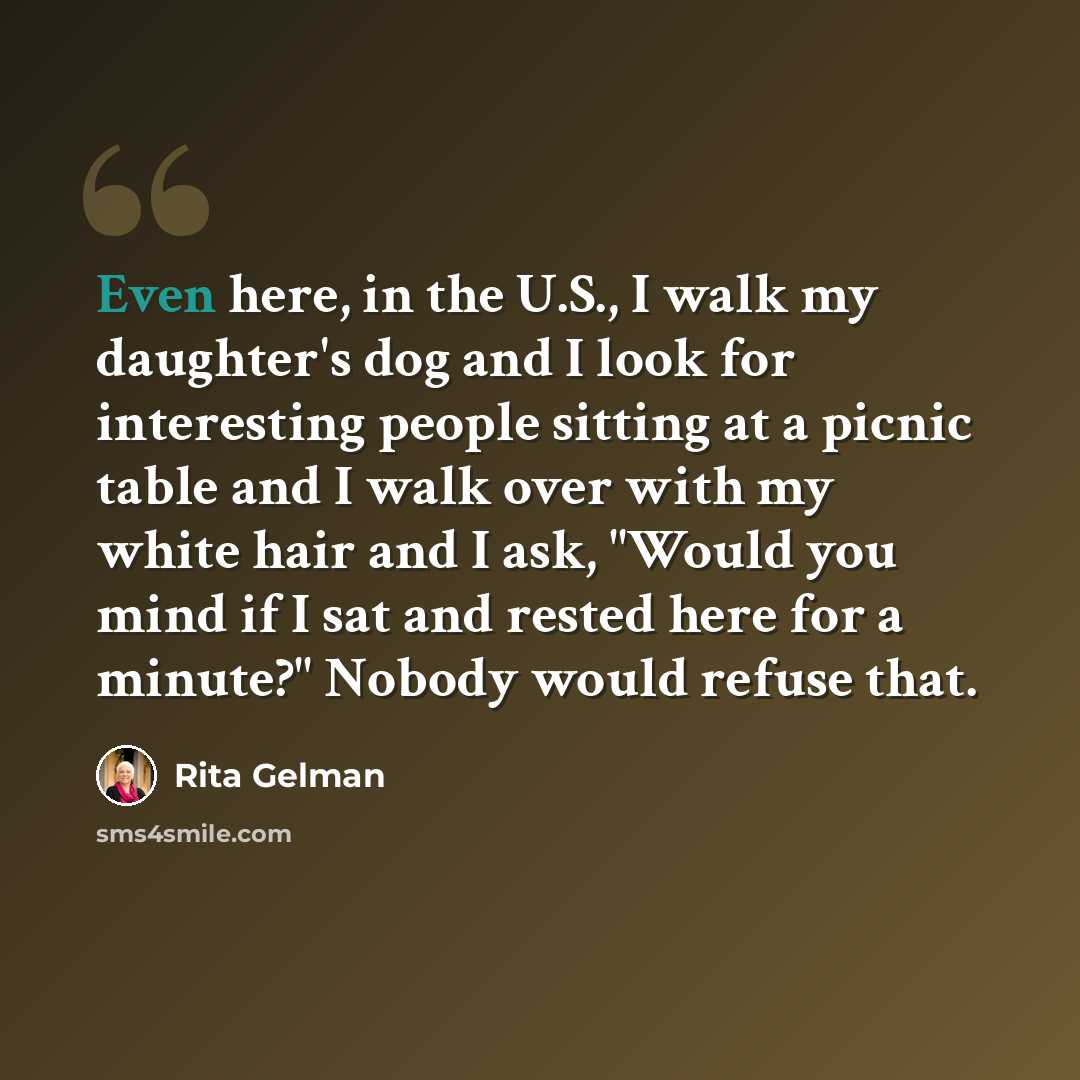 “Even here, in the U.S., I walk my daughter's dog and I look for interesting people sitting at a picnic table and I walk over with my white hair and I ask, "Would you mind if I sat and rested here for a minute?" Nobody would refuse that.” quote by Rita Gelman