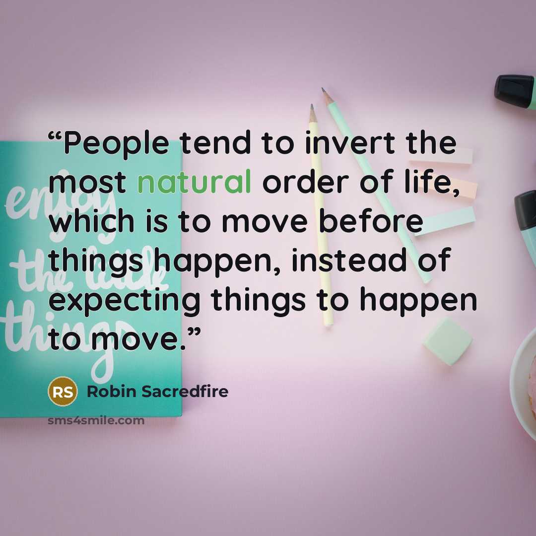 “People tend to invert the most natural order of life, which is to move before things happen, instead of expecting things to happen to move.” quote by Robin Sacredfire