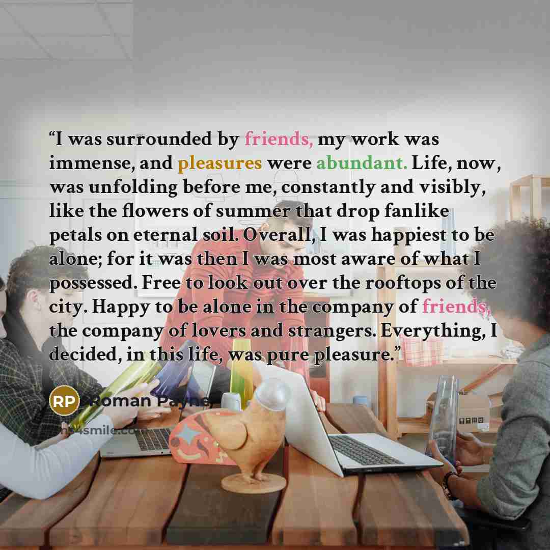 “I was surrounded by friends, my work was immense, and pleasures were abundant. Life, now, was unfolding before me, constantly and visibly, like the flowers of summer that drop fanlike petals on eternal soil. Overall, I was happiest to be alone; for it was then I was most aware of what I possessed…” quote by Roman Payne