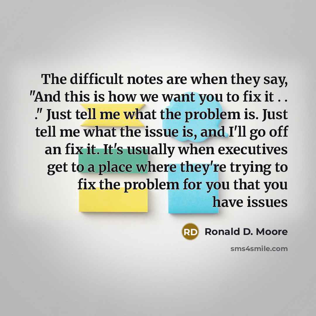 “The difficult notes are when they say, "And this is how we want you to fix it . . ." Just tell me what the problem is. Just tell me what the issue is, and I'll go off an fix it. It's usually when executives get to a place where they're trying to fix the problem for you that you have issues” quote by Ronald D. Moore