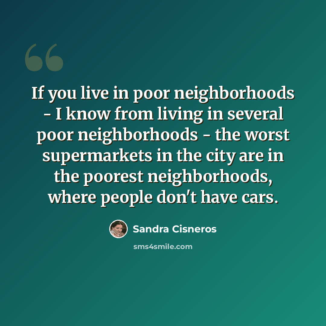 “If you live in poor neighborhoods - I know from living in several poor neighborhoods - the worst supermarkets in the city are in the poorest neighborhoods, where people don't have cars.” quote by Sandra Cisneros