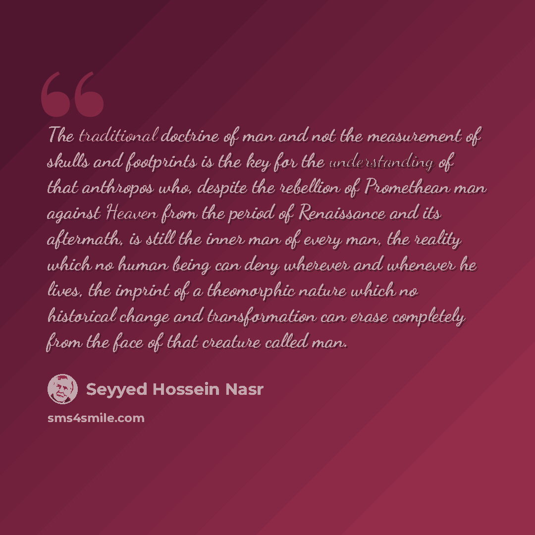 “The traditional doctrine of man and not the measurement of skulls and footprints is the key for the understanding of that anthropos who, despite the rebellion of Promethean man against Heaven from the period of Renaissance and its aftermath, is still the inner man of every man, the reality which…” quote by Seyyed Hossein Nasr
