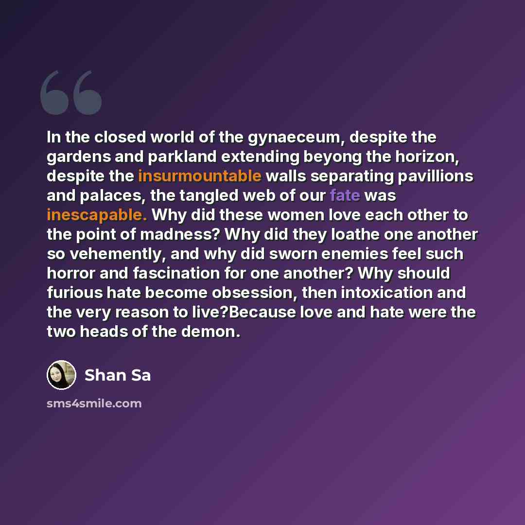 “In the closed world of the gynaeceum, despite the gardens and parkland extending beyong the horizon, despite the insurmountable walls separating pavillions and palaces, the tangled web of our fate was inescapable. Why did these women love each other to the point of madness? Why did they loathe one…” quote by Shan Sa