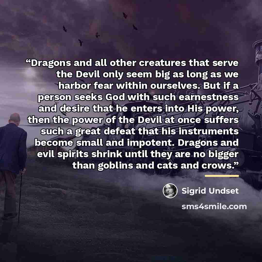 “Dragons and all other creatures that serve the Devil only seem big as long as we harbor fear within ourselves. But if a person seeks God with such earnestness and desire that he enters into His power, then the power of the Devil at once suffers such a great defeat that his instruments become small…” quote by Sigrid Undset