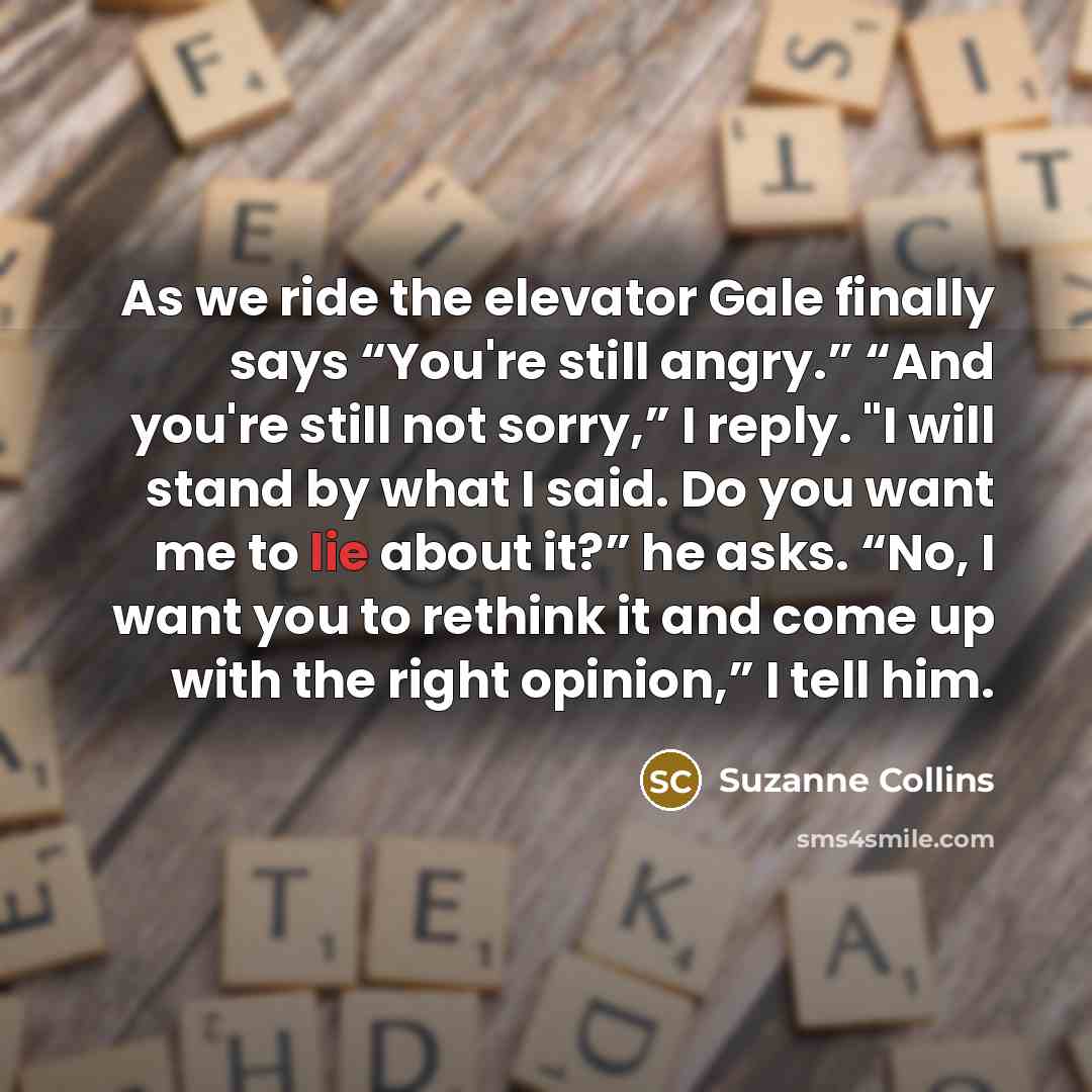 “As we ride the elevator Gale finally says “You're still angry.” “And you're still not sorry,” I reply. "I will stand by what I said. Do you want me to lie about it?” he asks. “No, I want you to rethink it and come up with the right opinion,” I tell him.” quote by Suzanne Collins