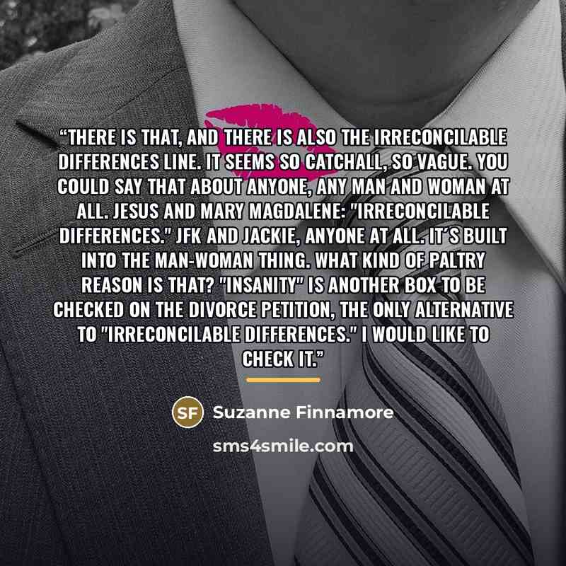“There is that, and there is also the Irreconcilable Differences line. It seems so catchall, so vague. You could say that about anyone, any man and woman at all. Jesus and Mary Magdalene: "Irreconcilable Differences." JFK and Jackie, anyone at all. It´s built into the man-woman thing. What kind of…” quote by Suzanne Finnamore
