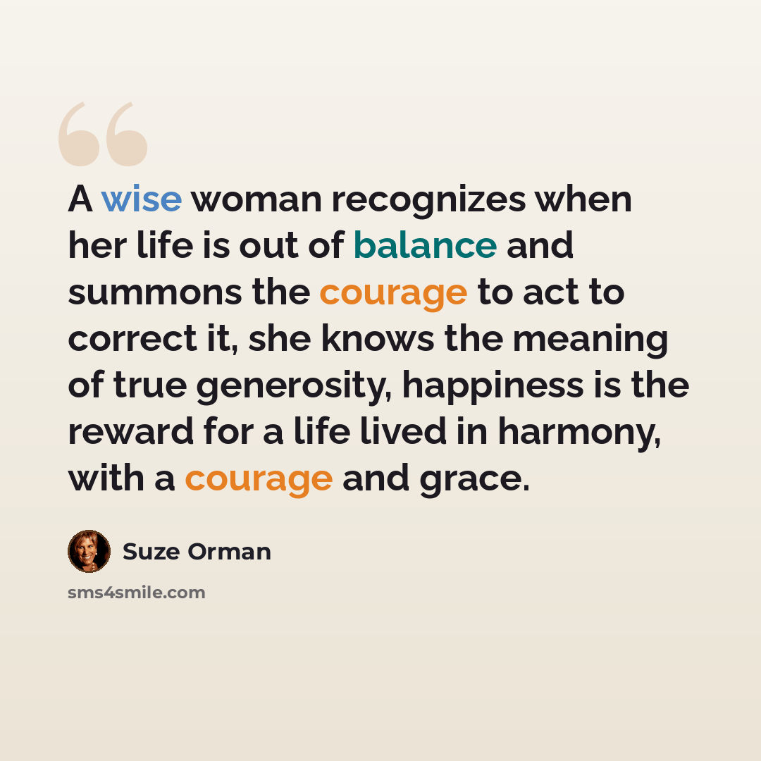 “A wise woman recognizes when her life is out of balance and summons the courage to act to correct it, she knows the meaning of true generosity, happiness is the reward for a life lived in harmony, with a courage and grace.” quote by Suze Orman